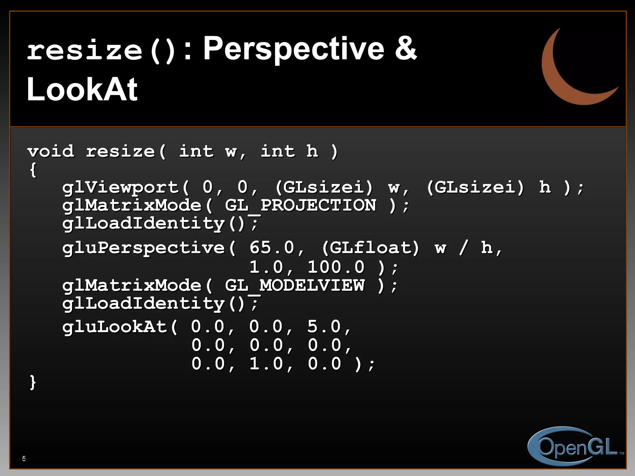 resize() : Perspective & LookAt void resize( int w, int h ) { glViewport( 0, 0, (GLsizei) w, (GLsizei) h ); glMatrixMode( GL_PROJECTION ); glLoadIdentity(); gluPerspective( 65.0, (GLfloat) w / h,   1.0, 100.0 ); glMatrixMode( GL_MODELVIEW ); glLoadIdentity(); gluLookAt( 0.0, 0.0, 5.0,    0.0, 0.0, 0.0,    0.0, 1.0, 0.0 ); } 