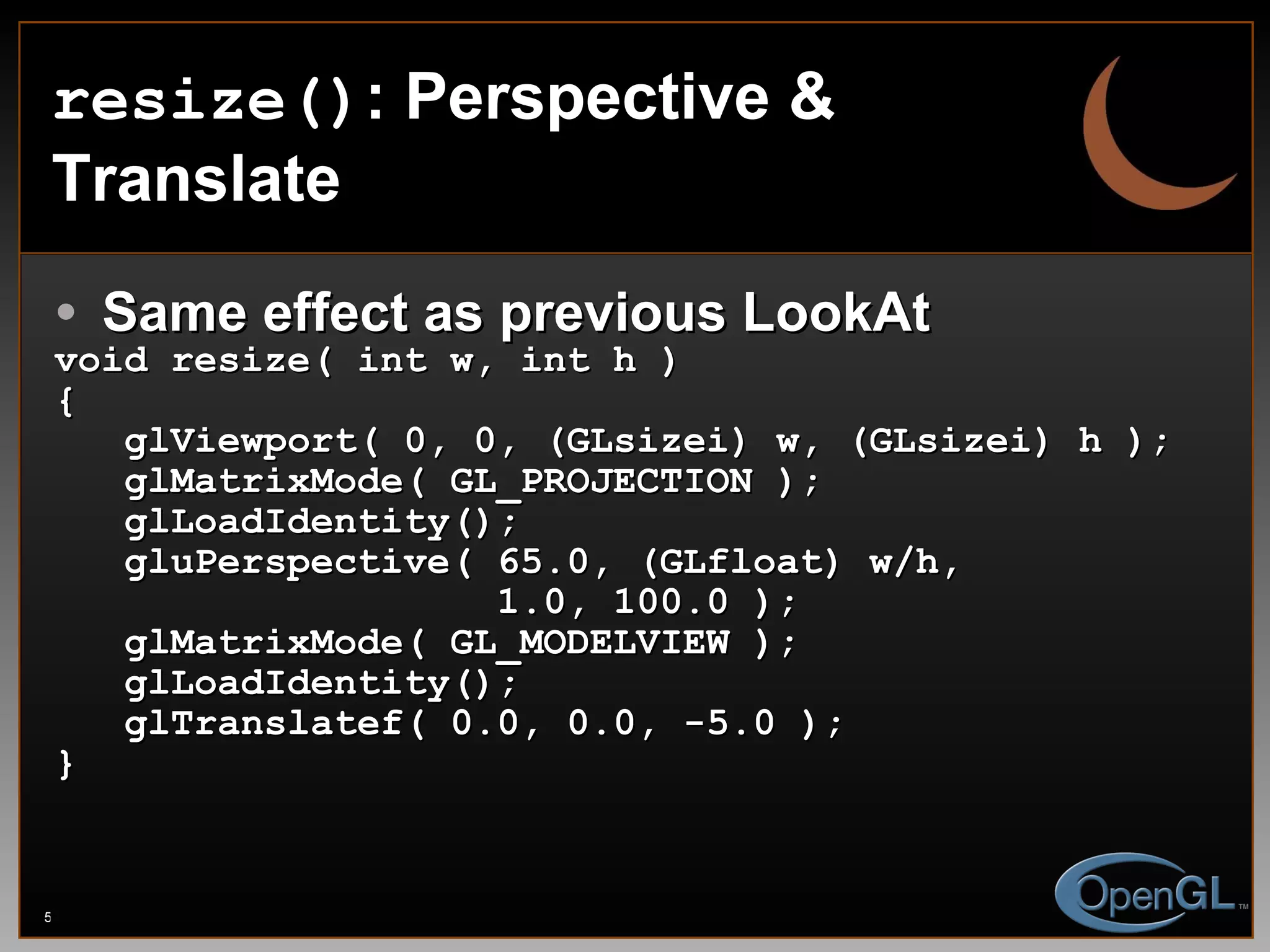 resize() : Perspective & Translate Same effect as previous LookAt void resize( int w, int h ) { glViewport( 0, 0, (GLsizei) w, (GLsizei) h ); glMatrixMode( GL_PROJECTION ); glLoadIdentity(); gluPerspective( 65.0, (GLfloat) w/h,  1.0, 100.0 ); glMatrixMode( GL_MODELVIEW ); glLoadIdentity(); glTranslatef( 0.0, 0.0, -5.0 ); } 