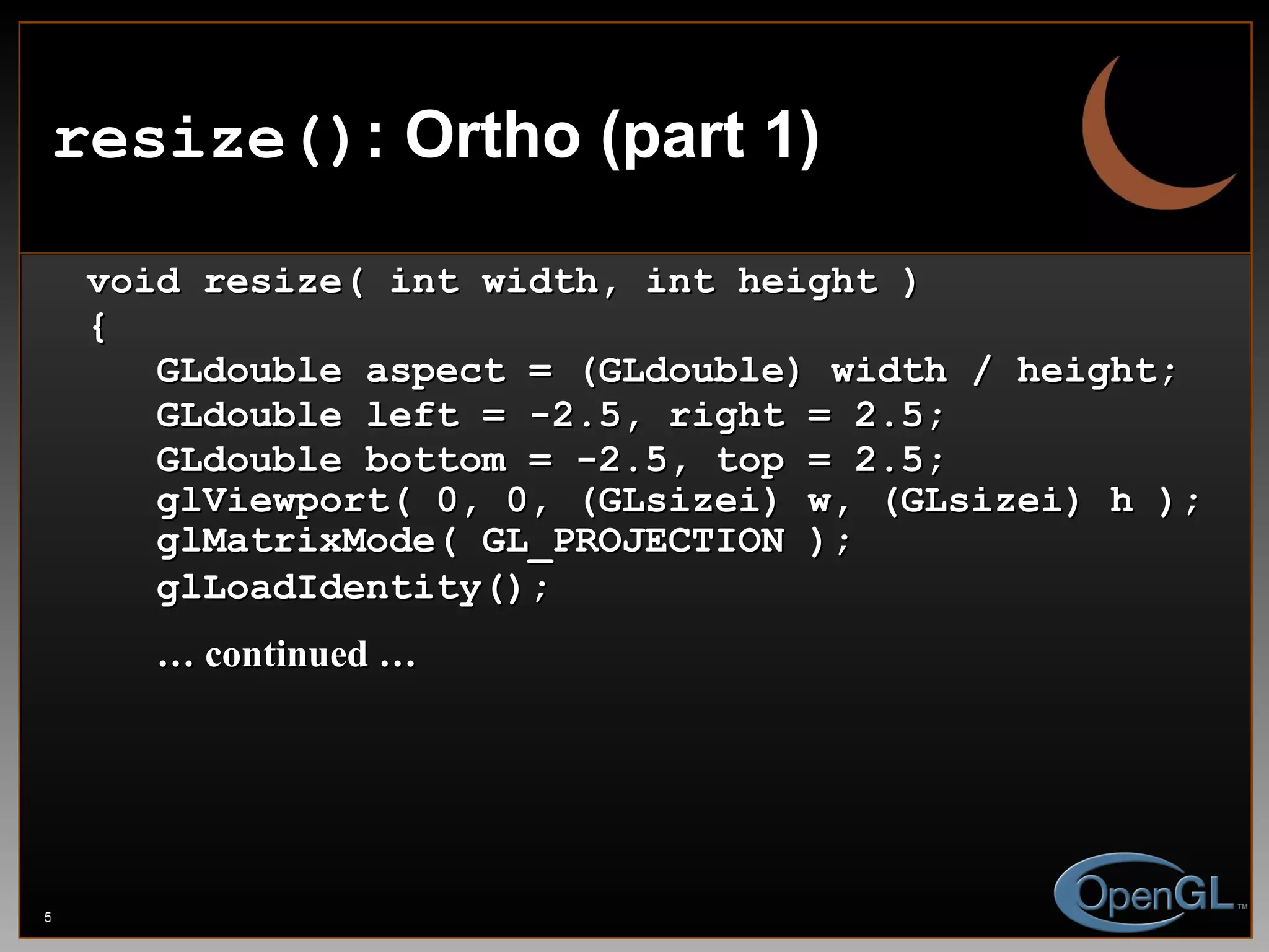 resize() : Ortho (part 1) void resize( int width, int height ) { GLdouble aspect = (GLdouble) width / height; GLdouble left = -2.5, right = 2.5; GLdouble bottom = -2.5, top = 2.5; glViewport( 0, 0, (GLsizei) w, (GLsizei) h ); glMatrixMode( GL_PROJECTION ); glLoadIdentity(); …  continued …   