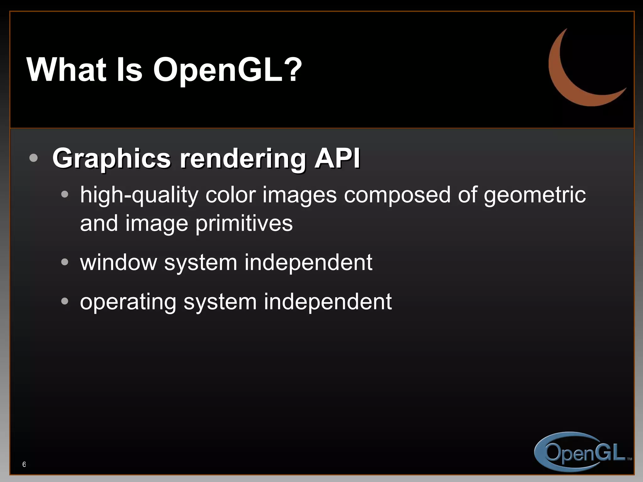 What Is OpenGL? Graphics rendering API high-quality color images composed of geometric and image primitives window system independent operating system independent 