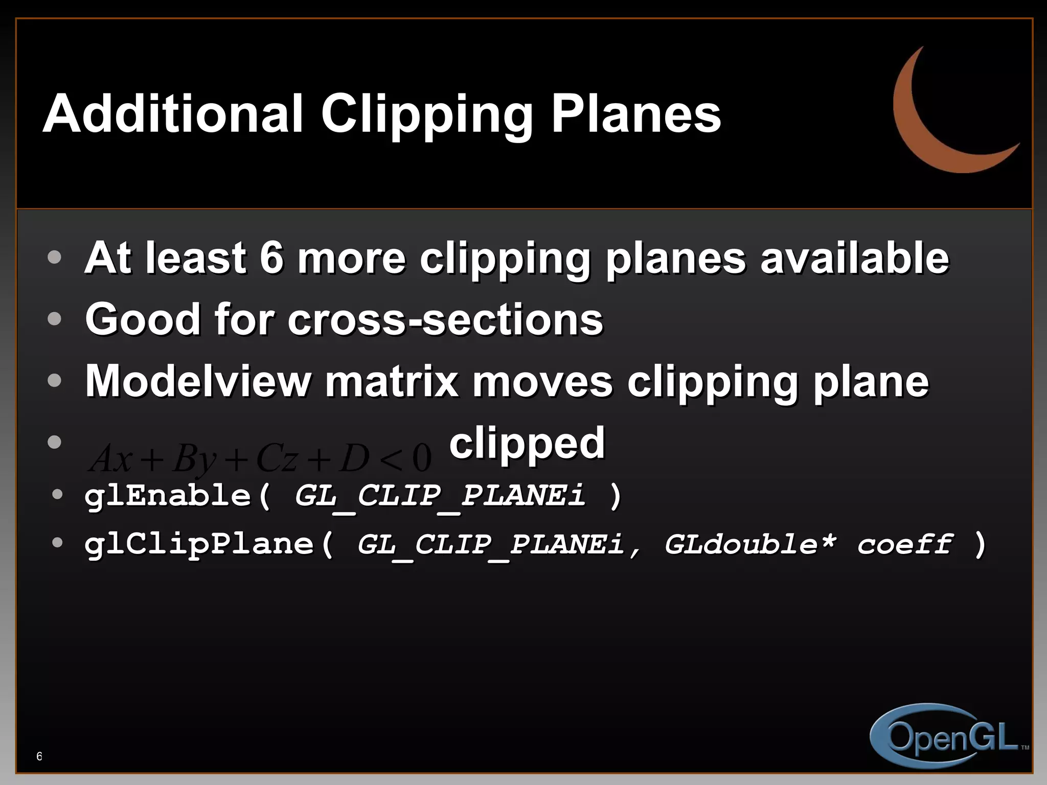 Additional Clipping Planes At least 6 more clipping planes available Good for cross-sections Modelview matrix moves clipping plane clipped glEnable(  GL_CLIP_PLANEi  ) glClipPlane(  GL_CLIP_PLANEi, GLdouble* coeff  ) 