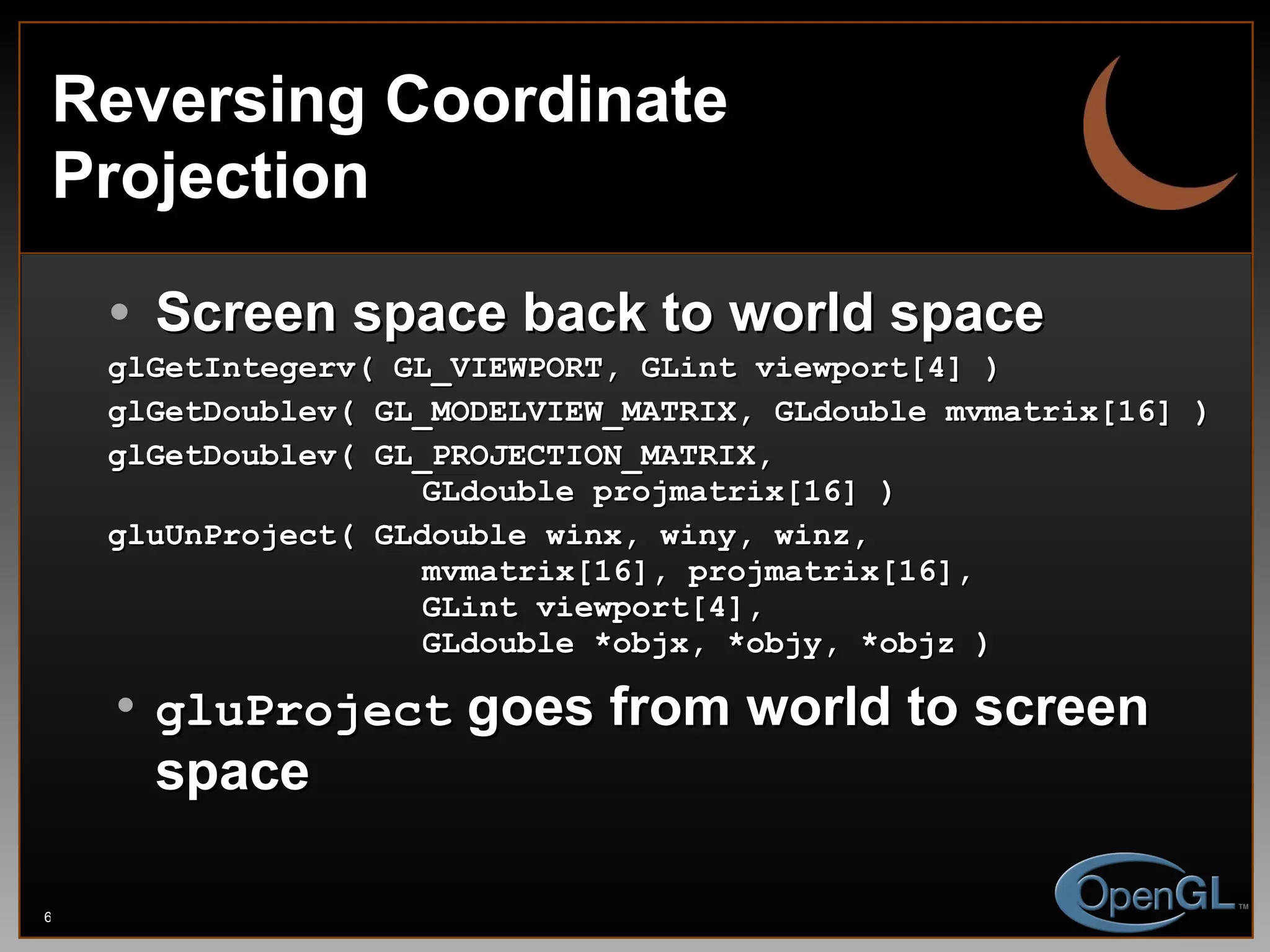 Reversing Coordinate Projection Screen space back to world space glGetIntegerv( GL_VIEWPORT, GLint viewport[4] ) glGetDoublev( GL_MODELVIEW_MATRIX, GLdouble mvmatrix[16] ) glGetDoublev( GL_PROJECTION_MATRIX,    GLdouble projmatrix[16] ) gluUnProject( GLdouble winx, winy, winz,   mvmatrix[16], projmatrix[16],   GLint viewport[4],   GLdouble *objx, *objy, *objz ) gluProject  goes from world to screen space 