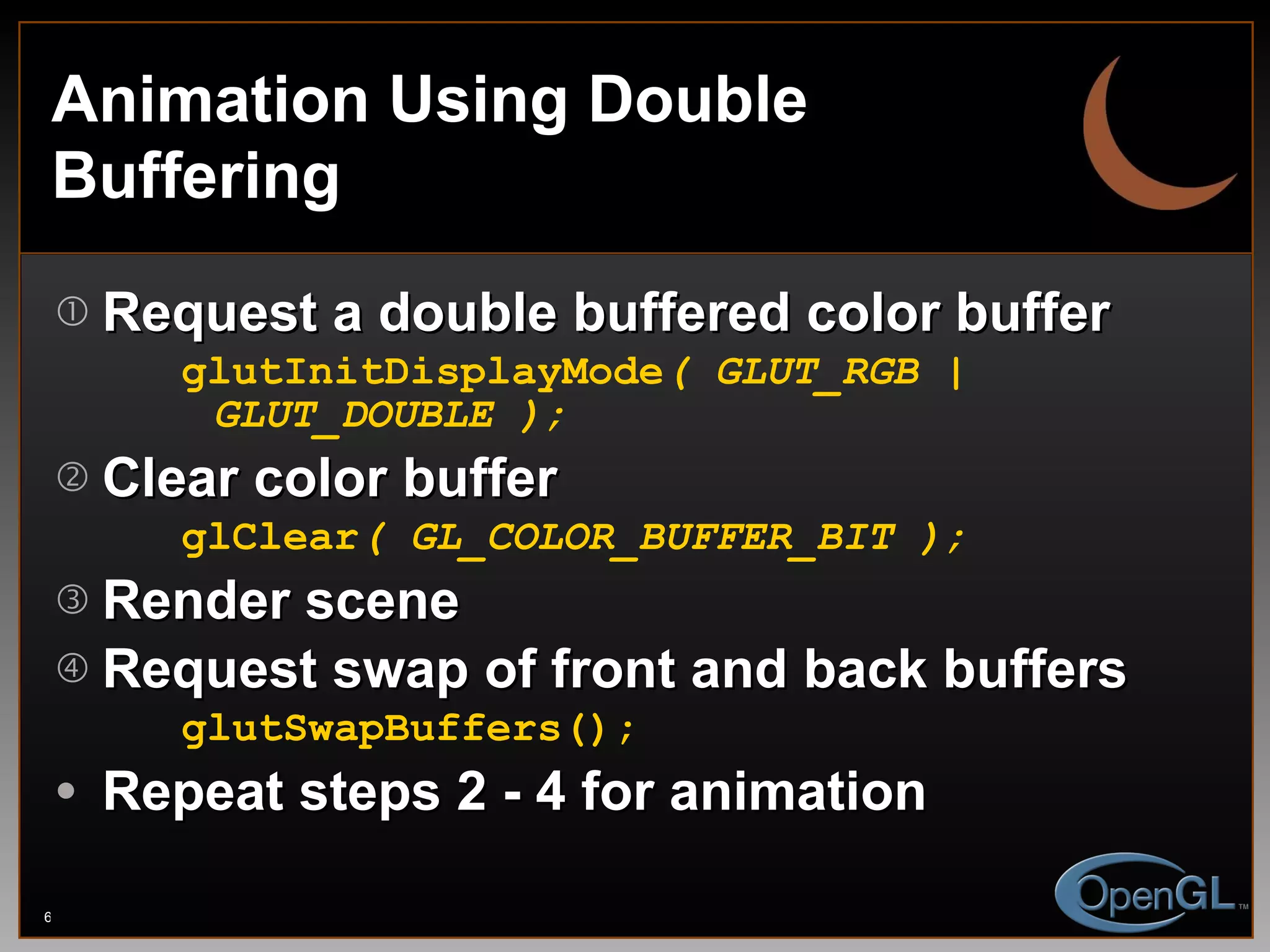 Animation Using Double Buffering Request a double buffered color buffer glutInitDisplayMode ( GLUT_RGB | GLUT_DOUBLE ); Clear color buffer glClear ( GL_COLOR_BUFFER_BIT ); Render scene Request swap of front and back buffers glutSwapBuffers(); Repeat steps 2 - 4 for animation 