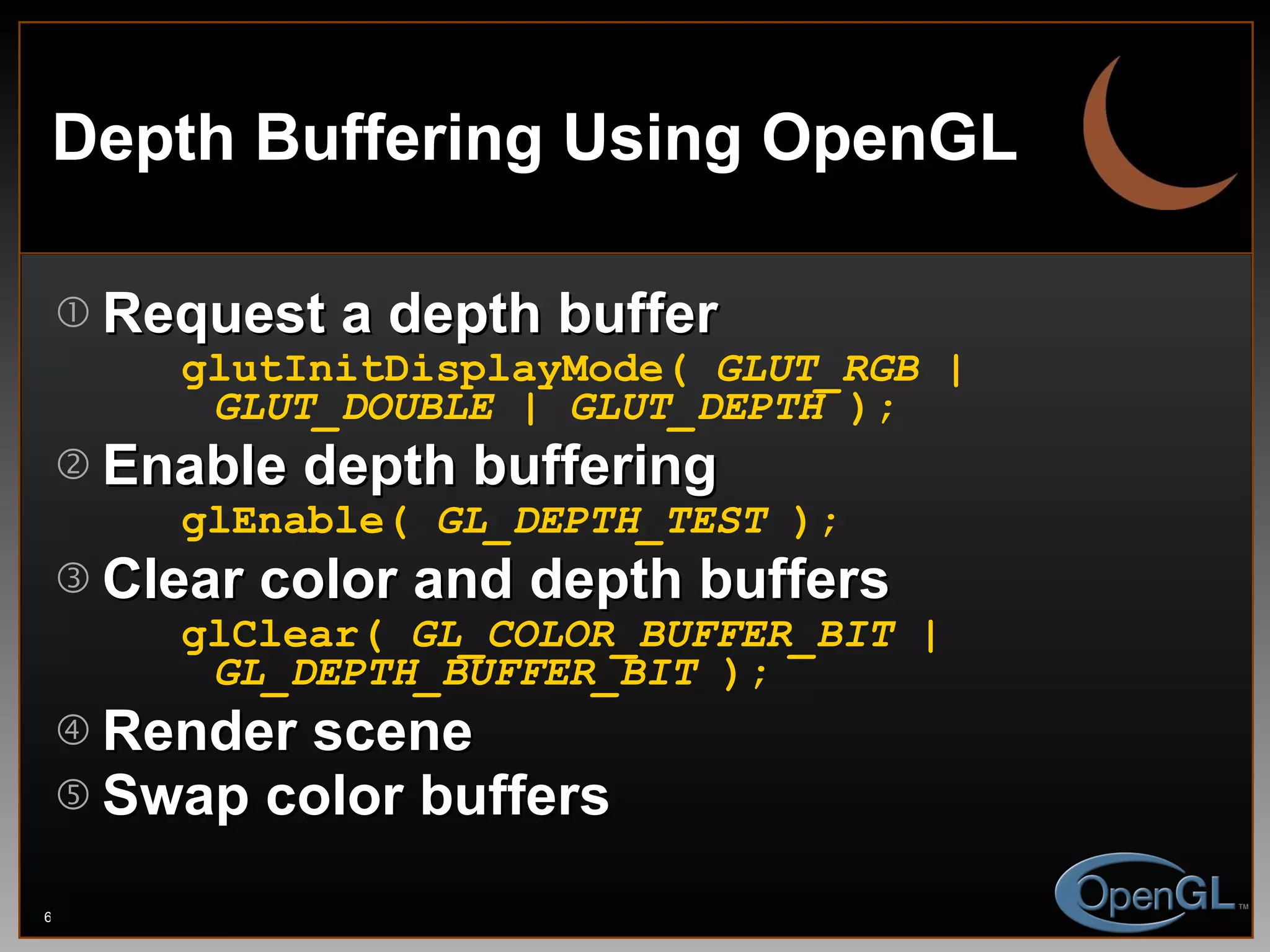 Depth Buffering Using OpenGL Request a depth buffer glutInitDisplayMode(  GLUT_RGB | GLUT_DOUBLE | GLUT_DEPTH  ); Enable depth buffering glEnable(  GL_DEPTH_TEST  ); Clear color and depth buffers glClear(  GL_COLOR_BUFFER_BIT | GL_DEPTH_BUFFER_BIT  ); Render scene Swap color buffers 
