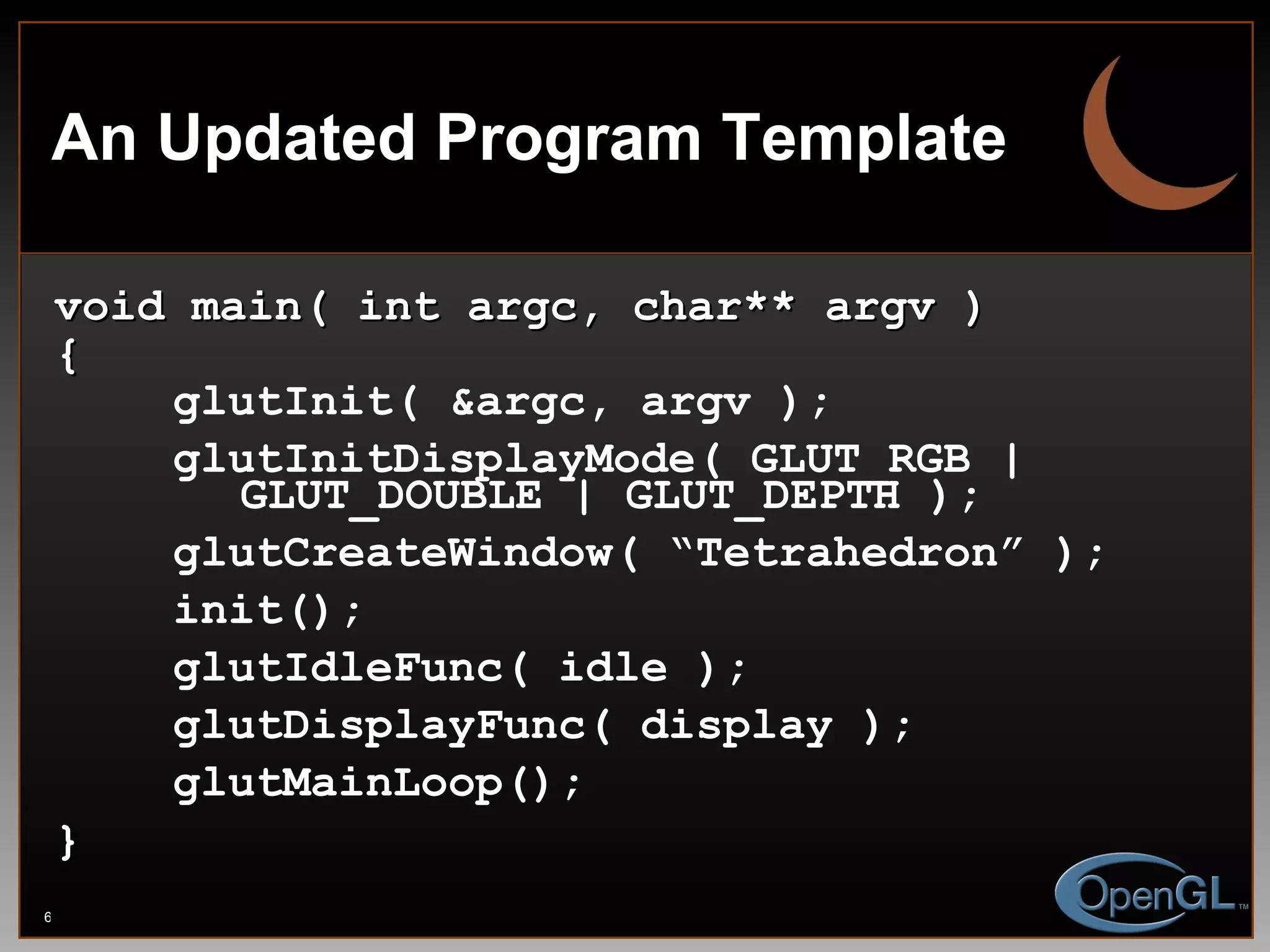 An Updated Program Template void main( int argc, char** argv ) { glutInit( &argc, argv ); glutInitDisplayMode( GLUT_RGB |    GLUT_DOUBLE | GLUT_DEPTH ); glutCreateWindow( “Tetrahedron” ); init(); glutIdleFunc( idle ); glutDisplayFunc( display ); glutMainLoop(); } 