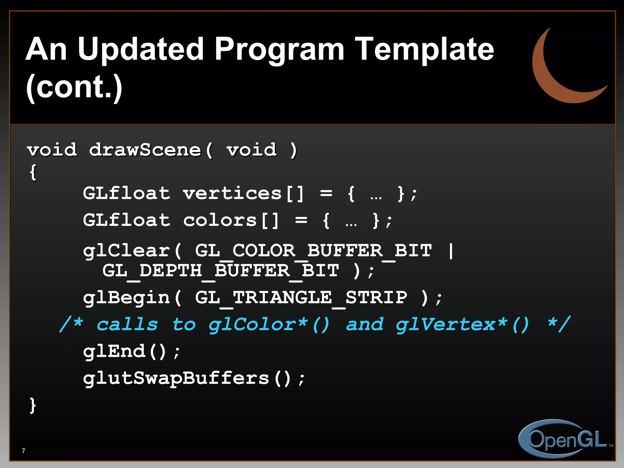 An Updated Program Template (cont.) void drawScene( void ) { GLfloat vertices[] = { … }; GLfloat colors[] = { … }; glClear( GL_COLOR_BUFFER_BIT |    GL_DEPTH_BUFFER_BIT ); glBegin( GL_TRIANGLE_STRIP ); /* calls to glColor*() and glVertex*() */ glEnd(); glutSwapBuffers(); } 