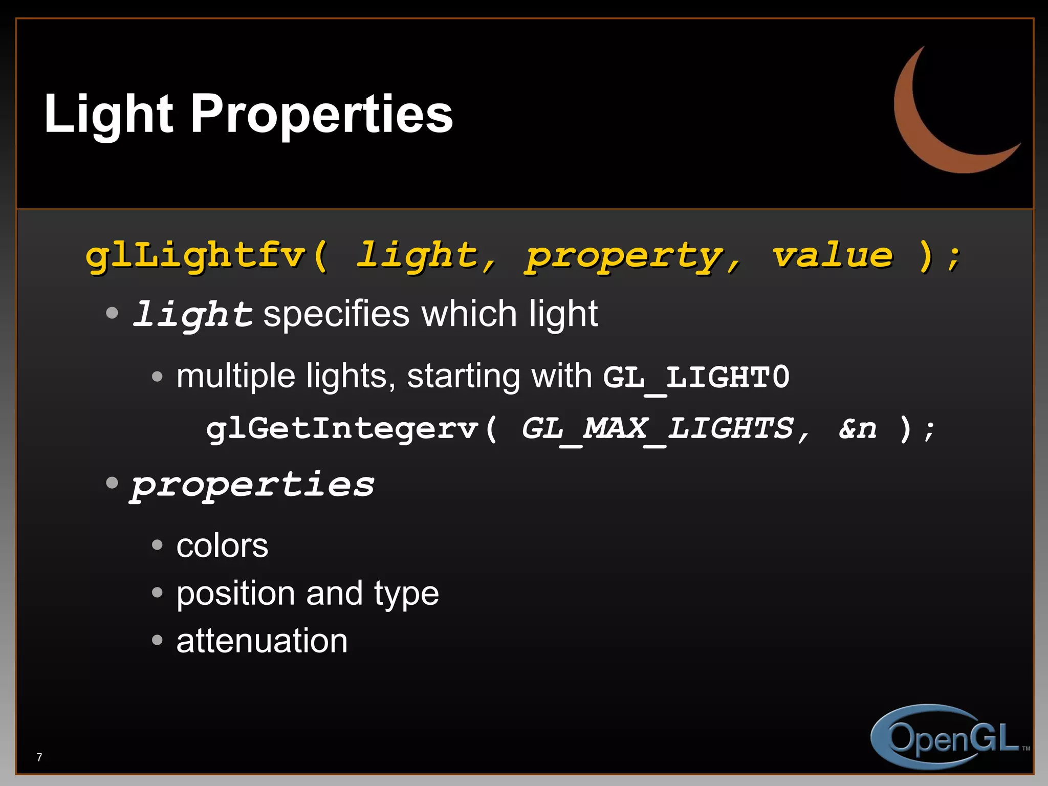 Light Properties glLightfv(  light, property, value  ); light  specifies which light multiple lights, starting with  GL_LIGHT0 glGetIntegerv(  GL_MAX_LIGHTS, &n  );   properties colors position and type attenuation 