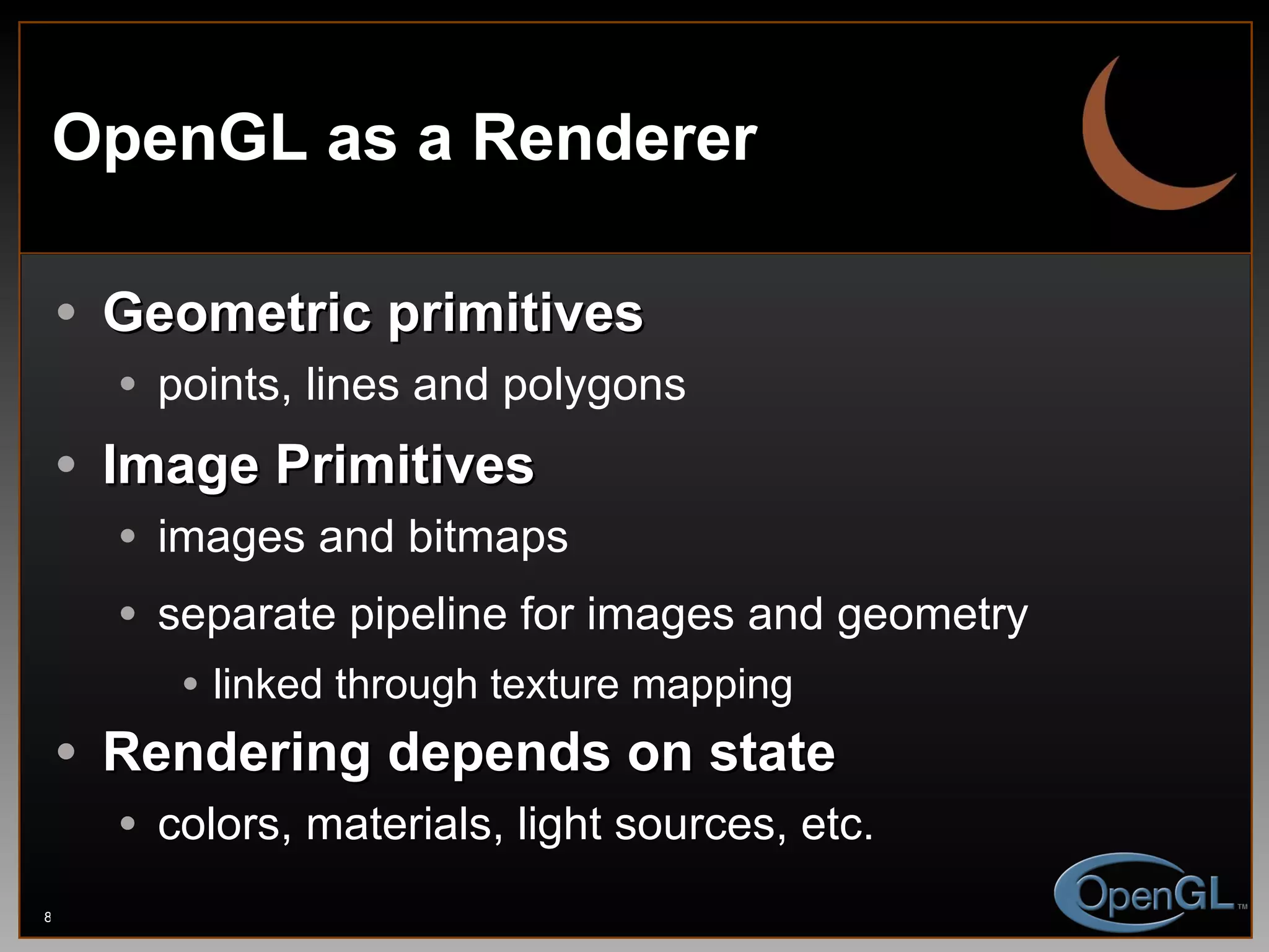 OpenGL as a Renderer Geometric primitives points, lines and polygons Image Primitives images and bitmaps separate pipeline for images and geometry linked through texture mapping Rendering depends on state colors, materials, light sources, etc. 
