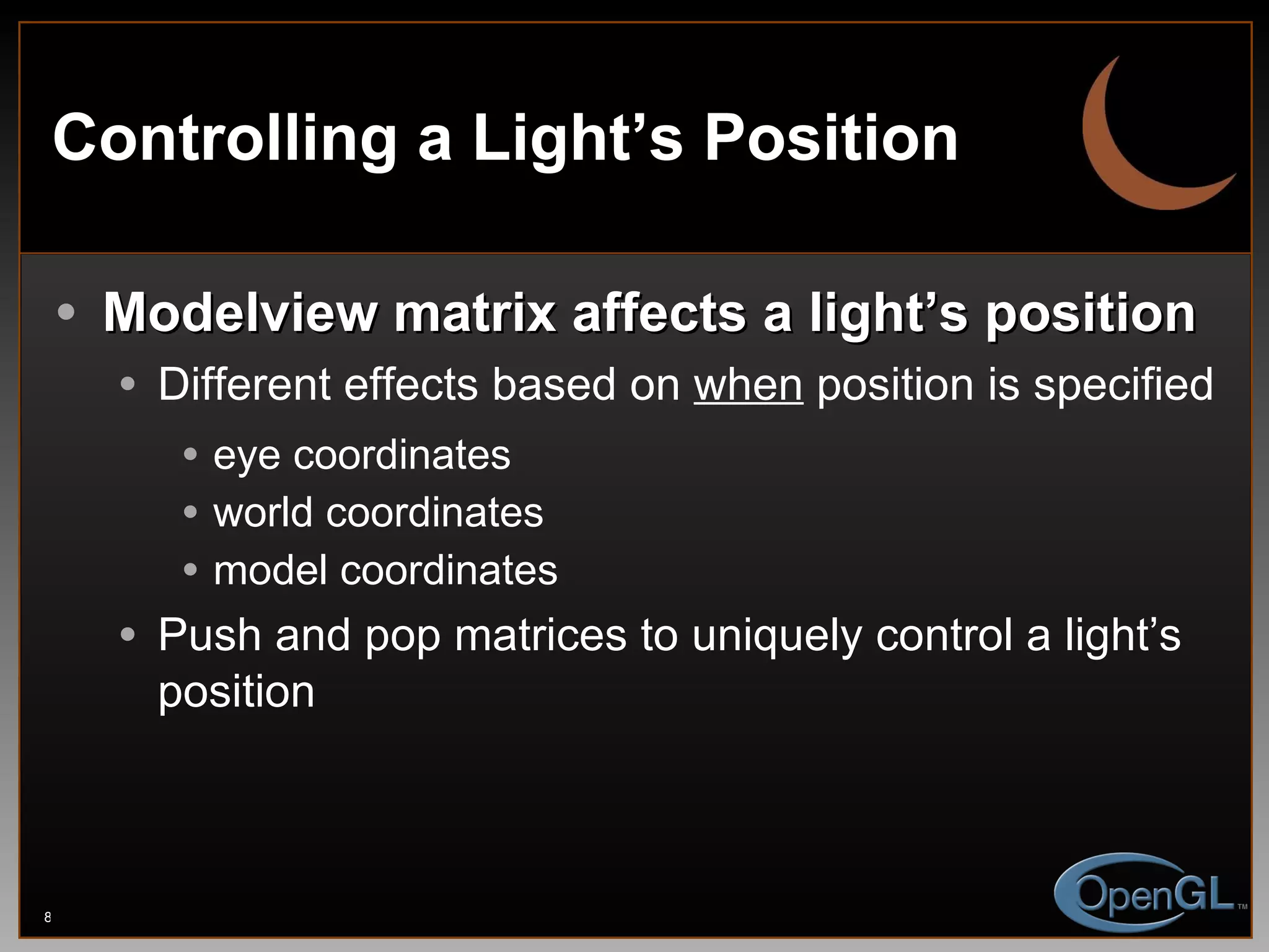 Controlling a Light’s Position Modelview matrix affects a light’s position Different effects based on  when   position is specified eye coordinates world coordinates model coordinates Push and pop matrices to uniquely control a light’s position 