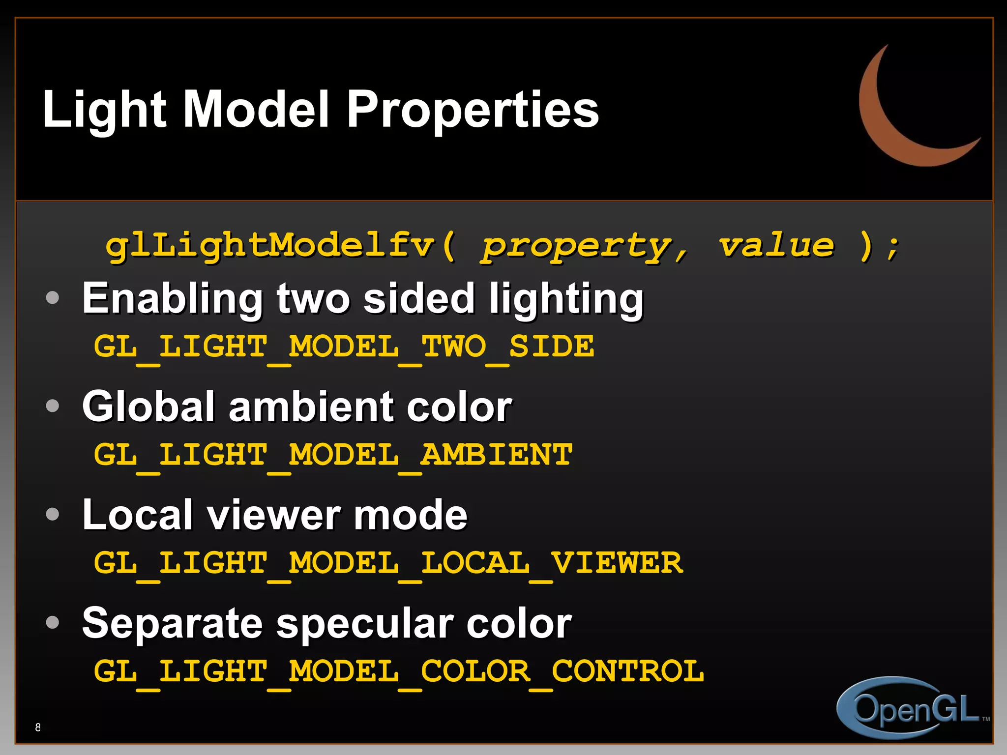 Light Model Properties glLightModelfv(  property, value  ); Enabling two sided lighting GL_LIGHT_MODEL_TWO_SIDE Global ambient color GL_LIGHT_MODEL_AMBIENT Local viewer mode GL_LIGHT_MODEL_LOCAL_VIEWER Separate specular color GL_LIGHT_MODEL_COLOR_CONTROL 