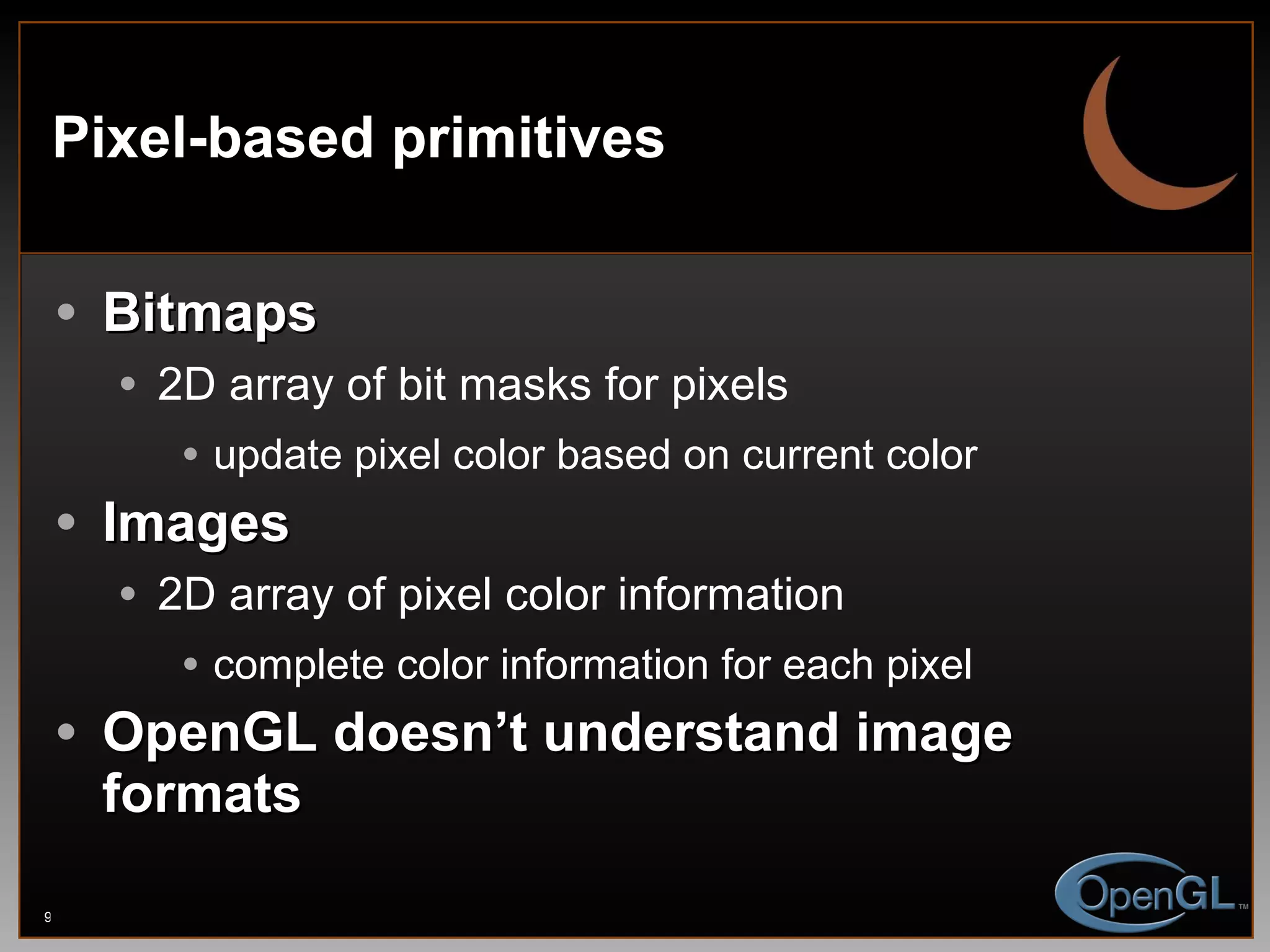 Pixel-based primitives Bitmaps 2D array of bit masks for pixels update pixel color based on current color Images 2D array of pixel color information complete color information for each pixel OpenGL doesn’t understand image formats 