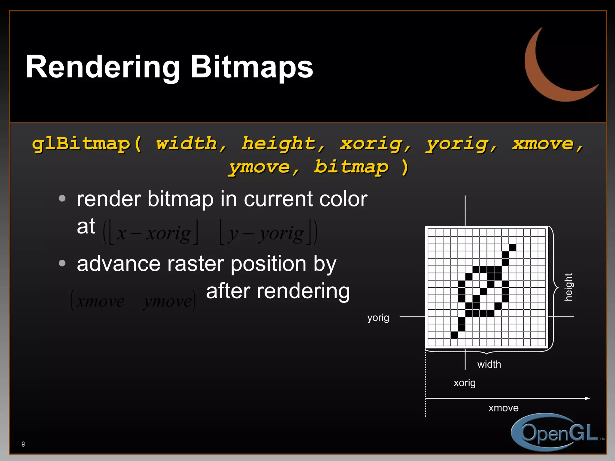 Rendering Bitmaps glBitmap(  width, height, xorig, yorig, xmove, ymove, bitmap  ) render bitmap in current color at  advance raster position by   after rendering width height xorig yorig xmove 