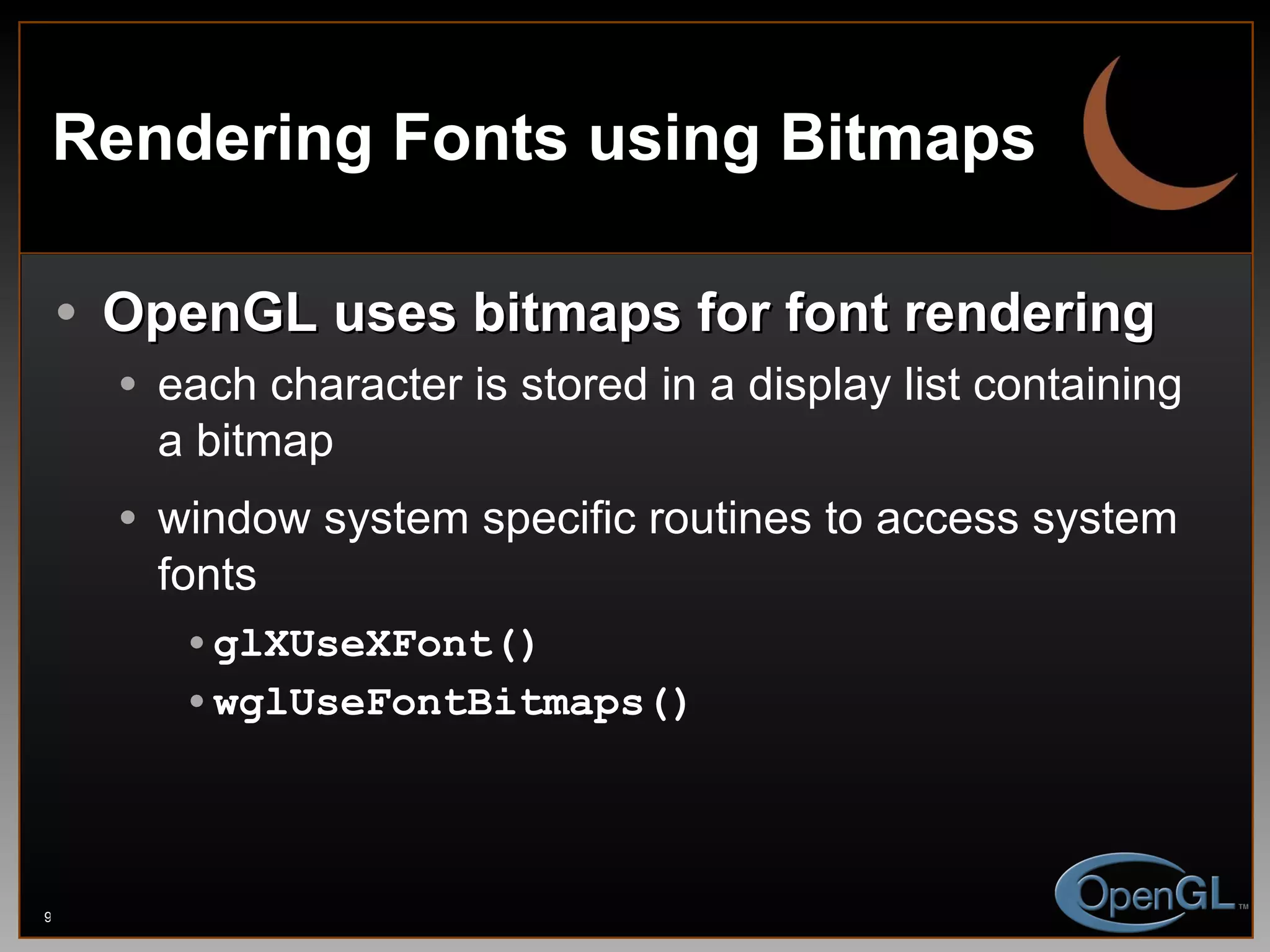 Rendering Fonts using Bitmaps OpenGL uses bitmaps for font rendering each character is stored in a display list containing a bitmap window system specific routines to access system fonts glXUseXFont() wglUseFontBitmaps() 