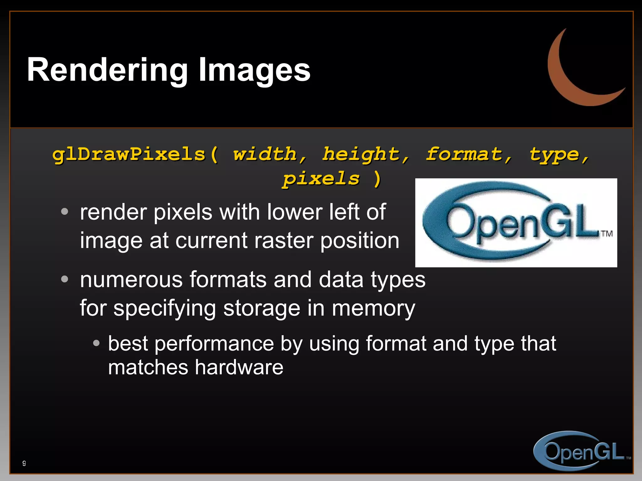 Rendering Images glDrawPixels(  width, height, format, type, pixels  ) render pixels with lower left of image at current raster position numerous formats and data types for specifying storage in memory best performance by using format and type that matches hardware 
