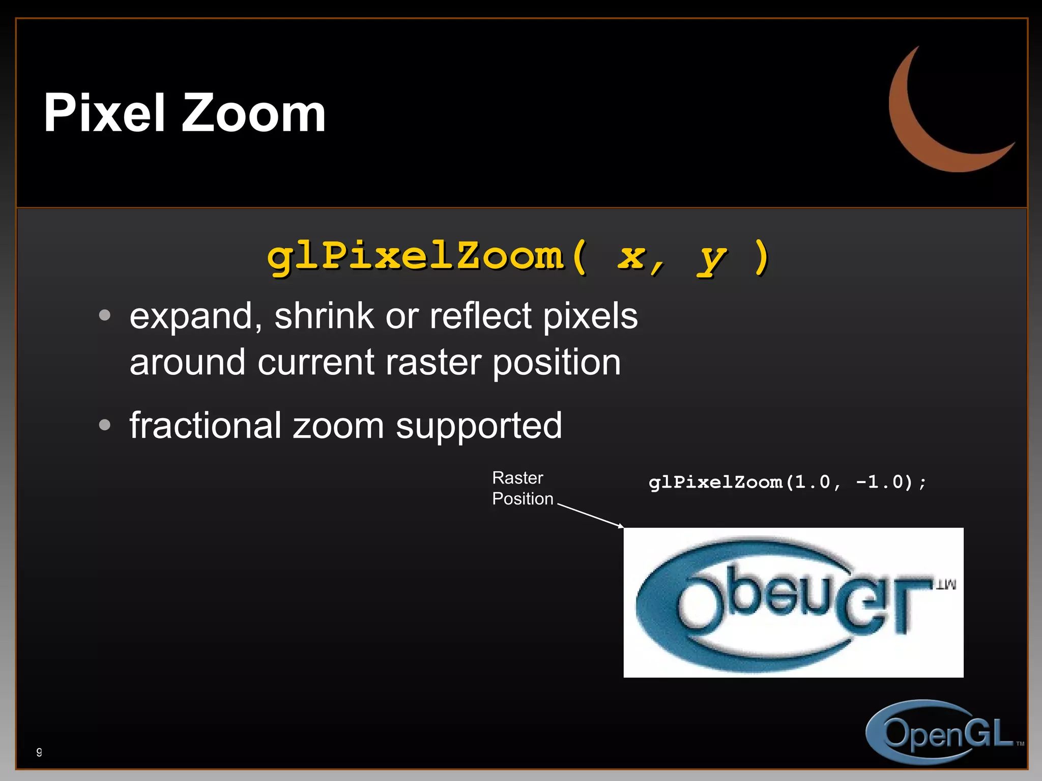 Pixel Zoom glPixelZoom(  x, y  ) expand, shrink or reflect pixels around current raster position fractional zoom supported Raster Position glPixelZoom(1.0, -1.0); 