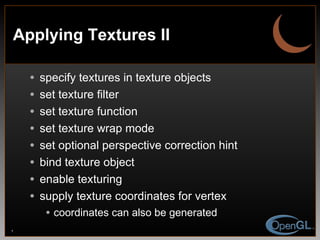 Applying Textures II specify textures in texture objects set texture filter  set texture function  set texture wrap mode set optional perspective correction hint bind texture object  enable texturing supply texture coordinates for vertex coordinates can also be generated 