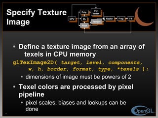 Define a texture image from an array of    texels in CPU memory glTexImage2D(  target, level, components,   w, h, border, format, type, *texels  ); dimensions of image must be powers of 2 Texel colors are processed by pixel pipeline pixel scales, biases and lookups can be done Specify Texture Image CPU DL Poly. Per Vertex Raster Frag FB Pixel Texture 