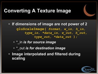 Converting A Texture Image If dimensions of image are not power of 2 gluScaleImage(  format, w_in, h_in,   type_in, *data_in, w_out, h_out,   type_out, *data_out  ); *_in  is for source image *_out  is for destination image Image interpolated and filtered during scaling 