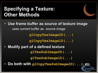Specifying a Texture: Other Methods Use frame buffer as source of texture image uses current buffer as   source image glCopyTexImage2D(...) glCopyTexImage1D(...) Modify part of a defined texture glTexSubImage2D(...) glTexSubImage1D(...) Do both with  glCopyTexSubImage2D(...) , etc. 