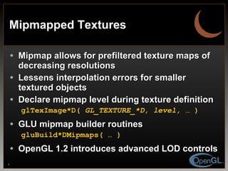 Mipmapped Textures Mipmap allows for prefiltered texture maps of decreasing resolutions Lessens interpolation errors for smaller textured objects Declare mipmap level during texture definition glTexImage*D(  GL_TEXTURE_*D, level, …  ) GLU mipmap builder routines gluBuild*DMipmaps( … ) OpenGL 1.2 introduces advanced LOD controls 