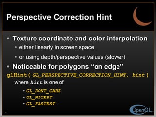 Perspective Correction Hint Texture coordinate and color interpolation either linearly in screen space or using depth/perspective values (slower) Noticeable for polygons “on edge” glHint(   GL_PERSPECTIVE_CORRECTION_HINT, hint   ) where  hint  is one of  GL_DONT_CARE GL_NICEST GL_FASTEST 