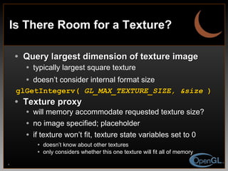 Is There Room for a Texture? Query largest dimension of texture image typically largest square texture doesn’t consider internal format size glGetIntegerv(  GL_MAX_TEXTURE_SIZE, &size  ) Texture proxy will memory accommodate requested texture size?  no image specified; placeholder if texture won’t fit, texture state variables set to 0 doesn’t know about other textures only considers whether this one texture will fit all of memory 