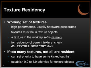 Texture Residency Working set of textures high-performance, usually hardware accelerated textures must be in texture objects a texture in the  working set  is  resident for residency of current texture, check  GL_TEXTURE_RESIDENT  state If too many textures, not all are resident can set priority to have some kicked out first establish 0.0 to 1.0 priorities for texture objects 