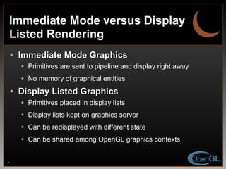 Immediate Mode versus Display Listed Rendering Immediate Mode Graphics Primitives are sent to pipeline and display right away No memory of graphical entities Display Listed Graphics Primitives placed in display lists Display lists kept on graphics server Can be redisplayed with different state Can be shared among OpenGL graphics contexts 