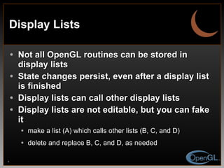 Display Lists Not all OpenGL routines can be stored in display lists State changes persist, even after a display list is finished Display lists can call other display lists Display lists are not editable, but you can fake it make a list (A) which calls other lists (B, C, and D) delete and replace B, C, and D, as needed 