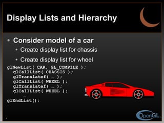 Display Lists and Hierarchy Consider model of a car Create display list for chassis Create display list for wheel glNewList( CAR, GL_COMPILE ); glCallList( CHASSIS ); glTranslatef( … ); glCallList( WHEEL ); glTranslatef( … ); glCallList( WHEEL ); … glEndList(); 