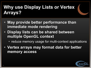 Why use Display Lists or Vertex Arrays? May provide better performance than immediate mode rendering Display lists can be shared between multiple OpenGL context reduce memory usage for multi-context applications Vertex arrays may format data for better memory access 