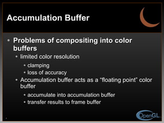 Accumulation Buffer Problems of compositing into color buffers limited color resolution clamping loss of accuracy Accumulation buffer acts as a “floating point” color buffer accumulate into accumulation buffer transfer results to frame buffer 