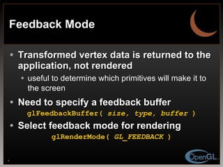 Feedback Mode Transformed vertex data is returned to the application, not rendered useful to determine which primitives will make it to the screen Need to specify a feedback buffer glFeedbackBuffer(  size, type, buffer  ) Select feedback mode for rendering glRenderMode(  GL_FEEDBACK  ) 