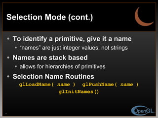 Selection Mode (cont.) To identify a primitive, give it a name “ names” are just integer values, not strings Names are stack based allows for hierarchies of primitives Selection Name Routines glLoadName(  name  ) glPushName(  name  ) glInitNames() 