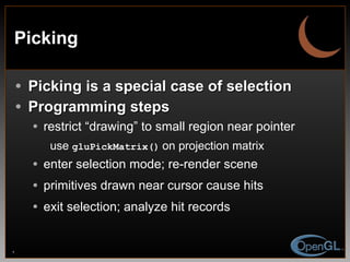 Picking Picking is a special case of selection Programming steps restrict “drawing” to small region near pointer use  gluPickMatrix()   on projection matrix enter selection mode; re-render scene primitives drawn near cursor cause hits exit selection; analyze hit records 