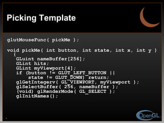 Picking Template glutMouseFunc( pickMe ); void pickMe( int button, int state, int x, int y ) { GLuint nameBuffer[256]; GLint hits; GLint myViewport[4]; if (button != GLUT_LEFT_BUTTON ||  state != GLUT_DOWN) return; glGetIntegerv( GL_VIEWPORT, myViewport ); glSelectBuffer( 256, nameBuffer ); (void) glRenderMode( GL_SELECT ); glInitNames(); 