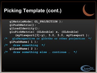 Picking Template (cont.) glMatrixMode( GL_PROJECTION ); glPushMatrix(); glLoadIdentity(); gluPickMatrix( (GLdouble) x, (GLdouble)  (myViewport[3]-y), 5.0, 5.0, myViewport ); /*  gluPerspective or glOrtho or other projection  */ glPushName( 1 ); /*  draw something  */ glLoadName( 2 ); /*  draw something else … continue …  */ 