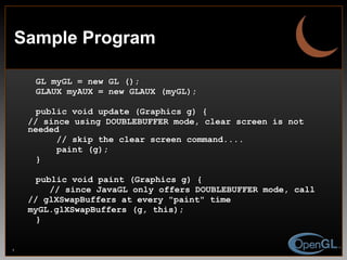 Sample Program GL myGL = new GL (); GLAUX myAUX = new GLAUX (myGL); public void update (Graphics g) { // since using DOUBLEBUFFER mode, clear screen is not needed // skip the clear screen command.... paint (g); } public void paint (Graphics g) { // since JavaGL only offers DOUBLEBUFFER mode, call // glXSwapBuffers at every "paint" time myGL.glXSwapBuffers (g, this); } 