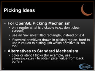 Picking Ideas For OpenGL Picking Mechanism only render what is pickable (e.g., don’t clear screen!) use an “invisible” filled rectangle, instead of text if several primitives drawn in picking region, hard to use z values to distinguish which primitive is “on top” Alternatives to Standard Mechanism color or stencil tricks (for example, use  glReadPixels()  to obtain pixel value from back buffer) 