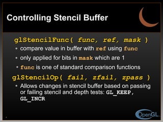 Controlling Stencil Buffer glStencilFunc(  func, ref, mask  ) compare value in buffer with  ref  using  func only applied for bits in   mask  which are 1 func  is one of standard comparison functions glStencilOp(  fail, zfail, zpass  ) Allows changes in stencil buffer based on passing or failing stencil and depth tests:  GL_KEEP, GL_INCR 