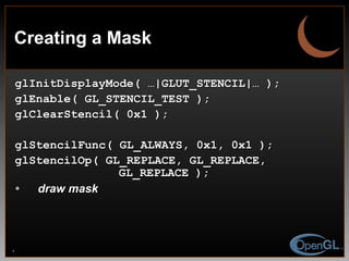 Creating a Mask glInitDisplayMode( …|GLUT_STENCIL|… ); glEnable( GL_STENCIL_TEST ); glClearStencil( 0x1 ); glStencilFunc( GL_ALWAYS, 0x1, 0x1 ); glStencilOp( GL_REPLACE, GL_REPLACE,    GL_REPLACE ); draw mask 