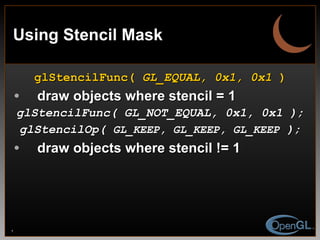 Using Stencil Mask glStencilFunc(  GL_EQUAL, 0x1, 0x1  ) draw objects where stencil = 1 glStencilFunc( GL_NOT_EQUAL, 0x1, 0x1 ); glStencilOp(  GL_KEEP, GL_KEEP, GL_KEEP  ); draw objects where stencil != 1 
