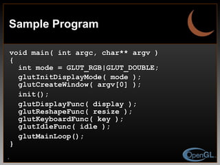 Sample Program void main( int argc, char** argv ) { int mode = GLUT_RGB|GLUT_DOUBLE;  glutInitDisplayMode( mode ); glutCreateWindow( argv[0] ); init(); glutDisplayFunc( display ); glutReshapeFunc( resize );  glutKeyboardFunc( key ); glutIdleFunc( idle ); glutMainLoop(); } 