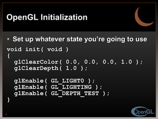 OpenGL Initialization Set up whatever state you’re going to use void init( void ) { glClearColor( 0.0, 0.0, 0.0, 1.0 ); glClearDepth( 1.0 ); glEnable( GL_LIGHT0 ); glEnable( GL_LIGHTING ); glEnable( GL_DEPTH_TEST ); } 