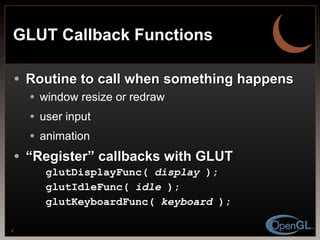 GLUT Callback Functions Routine to call when something happens window resize or redraw user input animation “ Register” callbacks with GLUT glutDisplayFunc(  display  ); glutIdleFunc(  idle  ); glutKeyboardFunc(  keyboard  ); 