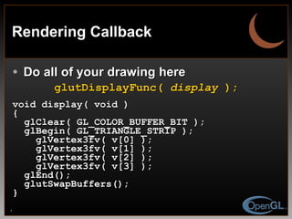 Rendering Callback Do all of your drawing here glutDisplayFunc(  display  ); void display( void ) { glClear( GL_COLOR_BUFFER_BIT ); glBegin( GL_TRIANGLE_STRIP ); glVertex3fv( v[0] ); glVertex3fv( v[1] ); glVertex3fv( v[2] ); glVertex3fv( v[3] ); glEnd(); glutSwapBuffers(); } 