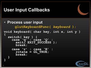 User Input Callbacks Process user input glutKeyboardFunc(  keyboard  ); void keyboard( char key, int x, int y ) { switch( key ) { case ‘q’ : case ‘Q’ : exit( EXIT_SUCCESS ); break; case ‘r’ : case ‘R’ : rotate = GL_TRUE; break; } } 