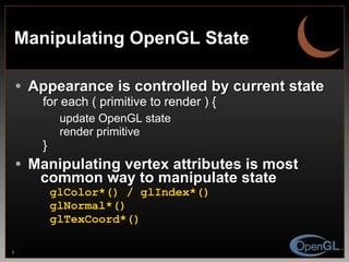 Manipulating OpenGL State Appearance is controlled by current state for each ( primitive to render ) { update OpenGL state render primitive } Manipulating vertex attributes is most   common way to manipulate state glColor*() / glIndex*() glNormal*() glTexCoord*() 
