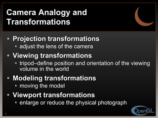 Camera Analogy and Transformations Projection transformations adjust the lens of the camera Viewing transformations tripod–define position and orientation of the viewing volume in the world Modeling transformations moving the model Viewport transformations enlarge or reduce the physical photograph 