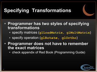 Specifying  Transformations Programmer has two styles of specifying transformations specify matrices ( glLoadMatrix, glMultMatrix ) specify operation ( glRotate, glOrtho ) Programmer does not have to remember the exact matrices check appendix of Red Book (Programming Guide) 